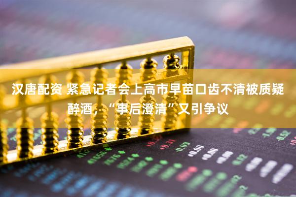 汉唐配资 紧急记者会上高市早苗口齿不清被质疑醉酒，“事后澄清”又引争议
