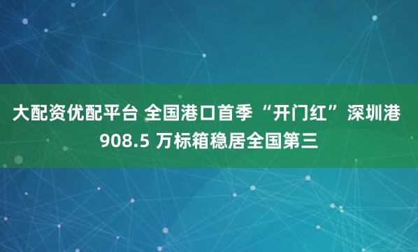 大配资优配平台 全国港口首季 “开门红” 深圳港 908.5 万标箱稳居全国第三