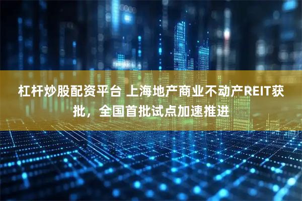 杠杆炒股配资平台 上海地产商业不动产REIT获批，全国首批试点加速推进