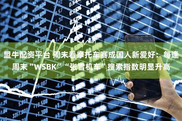 盟牛配资平台 周末看摩托车赛成国人新爱好：每逢周末“WSBK”“张雪机车”搜索指数明显升高